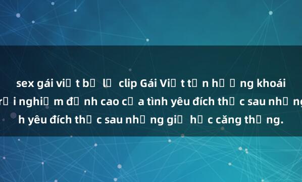 sex gái việt bị lộ clip Gái Việt tận hưởng khoái cảm tại khách sạn: Trải nghiệm đỉnh cao của tình yêu đích thực sau những giờ học căng thẳng.