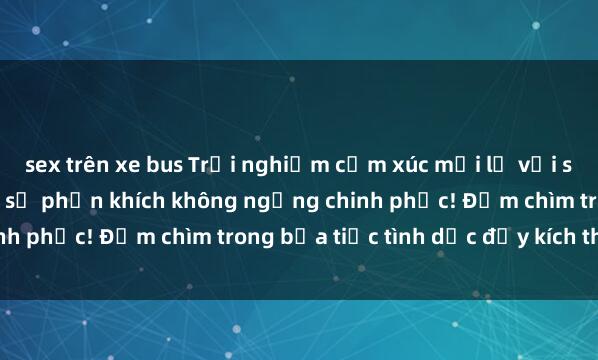 sex trên xe bus Trải nghiệm cảm xúc mới lạ với sex gangbang: Đam mê và sự phấn khích không ngừng chinh phục! Đắm chìm trong bữa tiệc tình dục đầy kích thích.