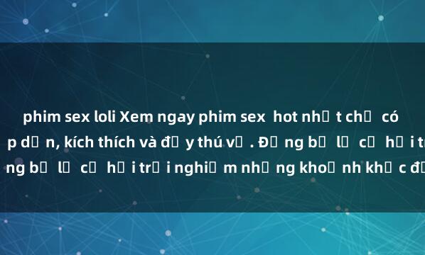 phim sex loli Xem ngay phim sex  hot nhất chỉ có tại website chúng tôi: hấp dẫn, kích thích và đầy thú vị. Đừng bỏ lỡ cơ hội trải nghiệm những khoảnh khắc độc đáo này!
