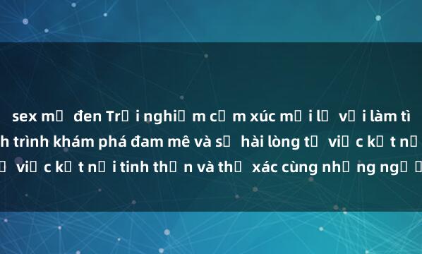 sex mỹ đen Trải nghiệm cảm xúc mới lạ với làm tình tập thể: Cuộc hành trình khám phá đam mê và sự hài lòng từ việc kết nối tinh thần và thể xác cùng những người bạn mới.