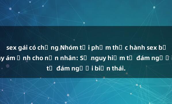 sex gái có chồng Nhóm tội phạm thực hành sex bạo lực và gây ám ảnh cho nạn nhân: Sự nguy hiểm từ đám người biến thái.