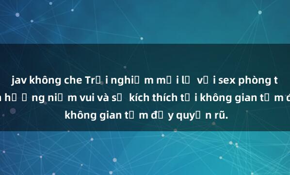 jav không che Trải nghiệm mới lạ với sex phòng tắm: Cách tận hưởng niềm vui và sự kích thích tại không gian tắm đầy quyến rũ.