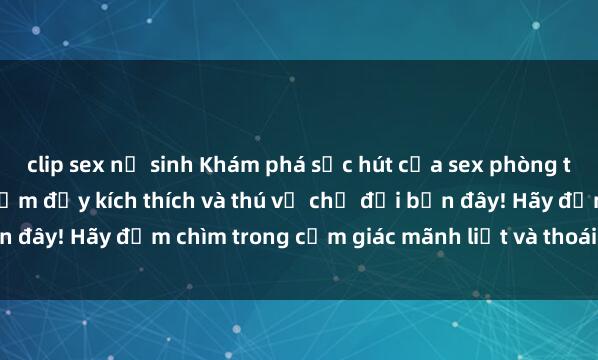 clip sex nữ sinh Khám phá sức hút của sex phòng thay đồ: Những trải nghiệm đầy kích thích và thú vị chờ đợi bạn đây! Hãy đắm chìm trong cảm giác mãnh liệt và thoái mái tột đỉnh.
