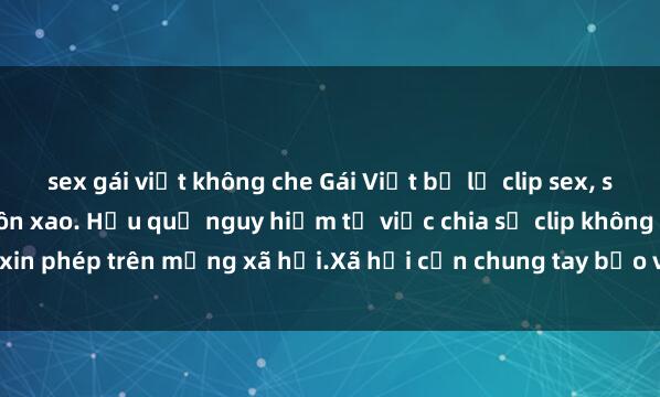 sex gái việt không che Gái Việt bị lộ clip sex, scandal khiến dư luận xôn xao. Hậu quả nguy hiểm từ việc chia sẻ clip không xin phép trên mạng xã hội.Xã hội cần chung tay bảo vệ đạo đức và sự riêng tư