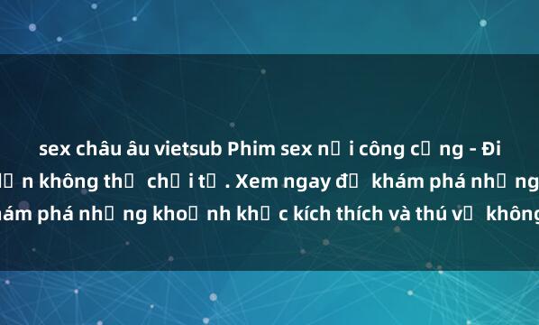 sex châu âu vietsub Phim sex nơi công cộng - Điều cấm kỵ nhưng hấp dẫn không thể chối từ. Xem ngay để khám phá những khoảnh khắc kích thích và thú vị không thể quên.