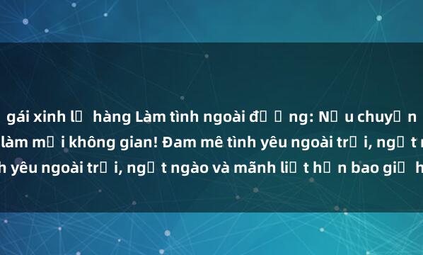 gái xinh lộ hàng Làm tình ngoài đường: Nếu chuyện tình lận đận, hãy thử làm mới không gian! Đam mê tình yêu ngoài trời, ngọt ngào và mãnh liệt hơn bao giờ hết.