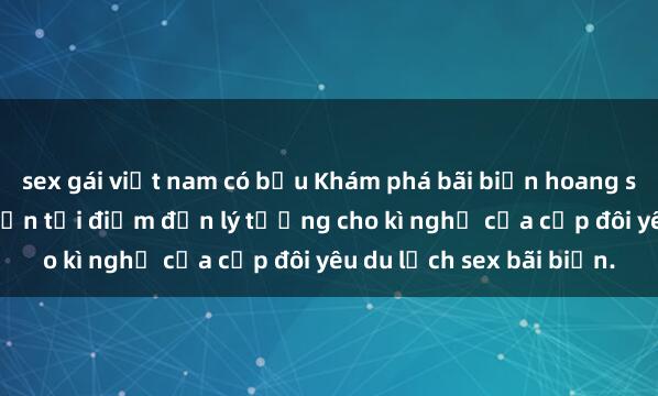 sex gái việt nam có bầu Khám phá bãi biển hoang sơ và không gian lãng mạn tại điểm đến lý tưởng cho kì nghỉ của cặp đôi yêu du lịch sex bãi biển.