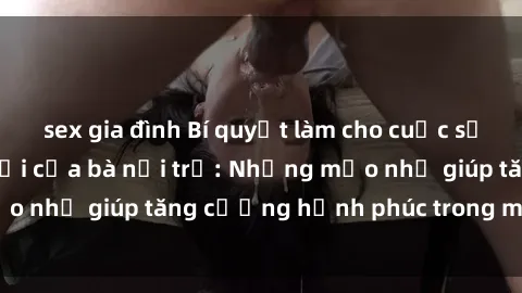 sex gia đình Bí quyết làm cho cuộc sống tình dục tươi mới của bà nội trợ: Những mẹo nhỏ giúp tăng cường hạnh phúc trong mối quan hệ
