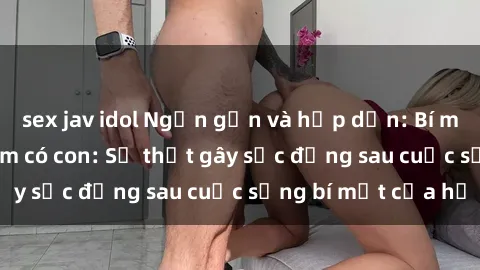 sex jav idol Ngắn gọn và hấp dẫn: Bí mật sex gái Việt Nam có con: Sự thật gây sốc đằng sau cuộc sống bí mật của họ