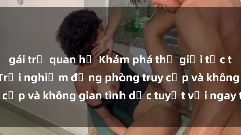 gái trẻ quan hệ Khám phá thế giới tức thì với sex online: Trải nghiệm động phòng truy cập và không gian tình dục tuyệt vời ngay tại nhà