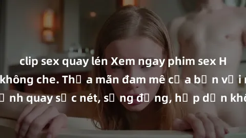 clip sex quay lén Xem ngay phim sex HD chất lượng cao, không che. Thỏa mãn đam mê của bạn với những cảnh quay sắc nét, sống động, hấp dẫn không thể bỏ qua. Đón xem ngay!