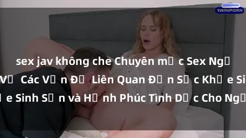 sex jav không che Chuyên mục Sex Người Lớn: Tìm Hiểu Về Các Vấn Đề Liên Quan Đến Sức Khỏe Sinh Sản và Hạnh Phúc Tình Dục Cho Người Trưởng Thành