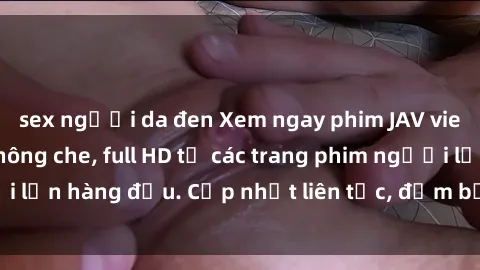 sex người da đen Xem ngay phim JAV vietsub cực đỉnh, không che, full HD từ các trang phim người lớn hàng đầu. Cập nhật liên tục, đảm bảo bạn sẽ hài lòng!