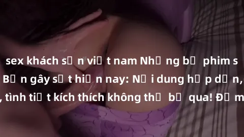 sex khách sạn việt nam Những bộ phim sex loạn luân Nhật Bản gây sốt hiện nay: Nội dung hấp dẫn, diễn viên đẹp, tình tiết kích thích không thể bỏ qua! Đảm bảo khi xem sẽ không thể rời mắt!