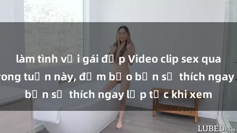 làm tình với gái đẹp Video clip sex quay lén hot nhất trong tuần này, đảm bảo bạn sẽ thích ngay lập tức khi xem