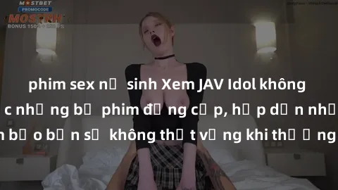 phim sex nữ sinh Xem JAV Idol không che để thưởng thức những bộ phim đẳng cấp, hấp dẫn nhất hiện nay! Đảm bảo bạn sẽ không thất vọng khi thưởng thức những tác phẩm đỉnh cao này!