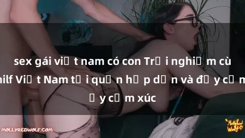 sex gái việt nam có con Trải nghiệm cùng milf Việt Nam tại quận hấp dẫn và đầy cảm xúc