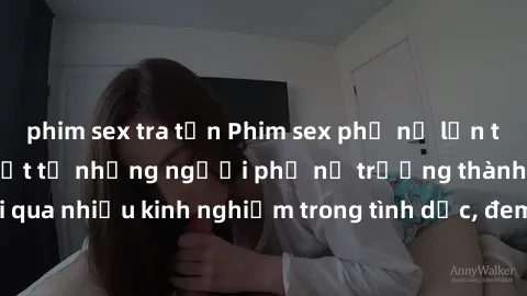 phim sex tra tấn Phim sex phụ nữ lớn tuổi: Sức hút đặc biệt từ những người phụ nữ trưởng thành và trải qua nhiều kinh nghiệm trong tình dục, đem lại sự hài lòng cho khán giả