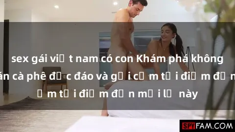 sex gái việt nam có con Khám phá không gian sex quán cà phê độc đáo và gợi cảm tại điểm đến mới lạ này
