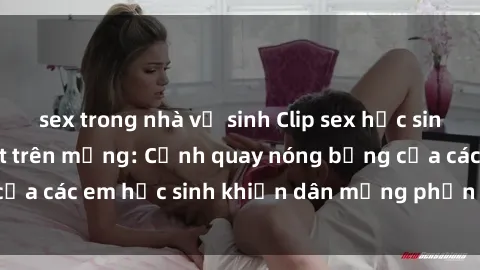 sex trong nhà vệ sinh Clip sex học sinh không che gây sốt trên mạng: Cảnh quay nóng bỏng của các em học sinh khiến dân mạng phẫn nộ và bức xúc.