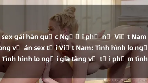 sex gái hàn quốc Người phụ nữ Việt Nam bị hiếp dâm trong vụ án sex tại Việt Nam: Tình hình lo ngại gia tăng về tội phạm tình dục.