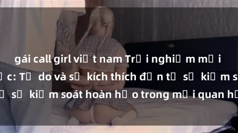 gái call girl việt nam Trải nghiệm mới lạ với sex trói buộc: Tự do và sự kích thích đến từ sự kiểm soát hoàn hảo trong mối quan hệ của bạn!