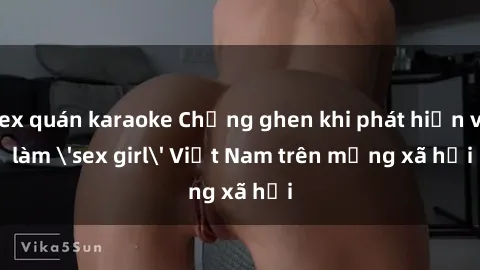 sex quán karaoke Chồng ghen khi phát hiện vợ làm 'sex girl' Việt Nam trên mạng xã hội