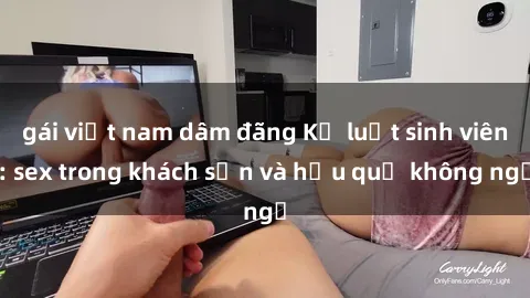 gái việt nam dâm đãng Kỷ luật sinh viên: sex trong khách sạn và hậu quả không ngờ