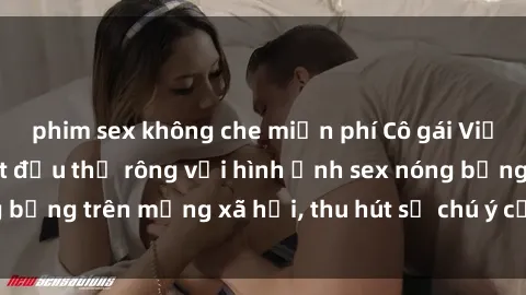 phim sex không che miễn phí Cô gái Việt Nam sinh viên bắt đầu thả rông với hình ảnh sex nóng bỏng trên mạng xã hội, thu hút sự chú ý của cư dân mạng.