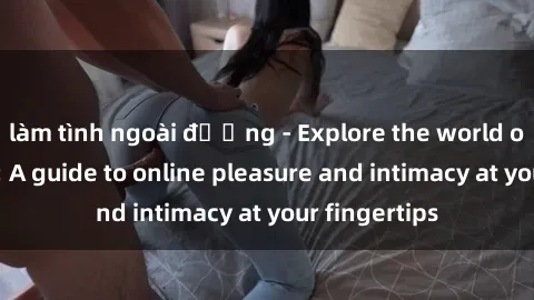 làm tình ngoài đường - Explore the world of sex online: A guide to online pleasure and intimacy at your fingertips