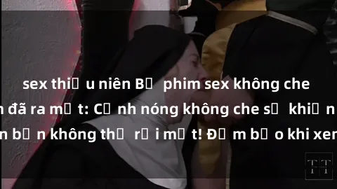 sex thiếu niên Bộ phim sex không che hấp dẫn nhất năm đã ra mắt: Cảnh nóng không che sẽ khiến bạn không thể rời mắt! Đảm bảo khi xem sẽ nhớ suốt đời!