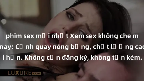 phim sex mới nhất Xem sex không che miễn phí ngay hôm nay: Cảnh quay nóng bỏng, chất lượng cao, không giới hạn. Không cần đăng ký, không tốn kém. Thỏa mãn nhu cầu tình dục ngay.