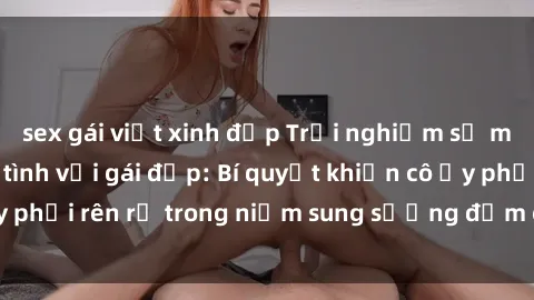 sex gái việt xinh đẹp Trải nghiệm sự mãnh liệt khi làm tình với gái đẹp: Bí quyết khiến cô ấy phải rên rỉ trong niềm sung sướng đắm chìm trong đam mê