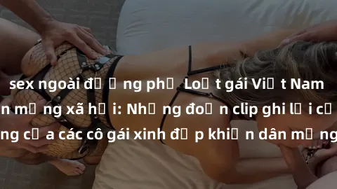 sex ngoài đường phố Loạt gái Việt Nam sextape gây sốt trên mạng xã hội: Những đoạn clip ghi lại cảnh nóng bỏng của các cô gái xinh đẹp khiến dân mạng không khỏi thích thú và tranh cãi.