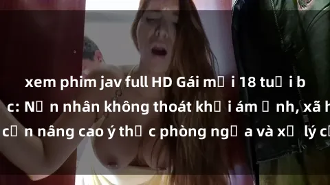 xem phim jav full HD Gái mới 18 tuổi bị hiếp dâm bạo lực: Nạn nhân không thoát khỏi ám ảnh, xã hội cần nâng cao ý thức phòng ngừa và xử lý cứng rắn với tội phạm.