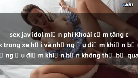 sex jav idol miễn phí Khoái cảm tăng cao: Trải nghiệm sex trong xe hơi và những ưu điểm khiến bạn không thể bỏ qua