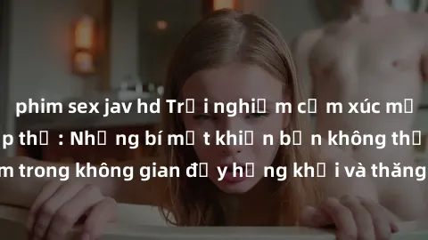 phim sex jav hd Trải nghiệm cảm xúc mới lạ với làm tình tập thể: Những bí mật khiến bạn không thể bỏ lỡ! Đắm chìm trong không gian đầy hứng khởi và thăng hoa cùng người thân, tạo nên những kí ức khó q