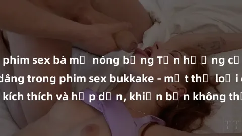 phim sex bà mẹ nóng bỏng Tận hưởng cảm giác bị trào dâng trong phim sex bukkake - một thể loại đầy kích thích và hấp dẫn, khiến bạn không thể rời mắt khỏi màn hình!
