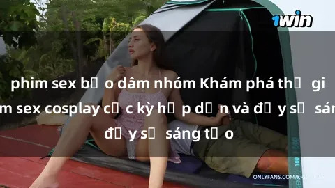 phim sex bạo dâm nhóm Khám phá thế giới phim sex cosplay cực kỳ hấp dẫn và đầy sự sáng tạo