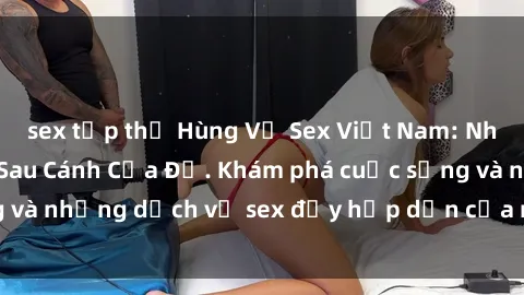 sex tập thể Hùng Vỹ Sex Việt Nam: Những Bí Mật Đằng Sau Cánh Cửa Đỏ. Khám phá cuộc sống và những dịch vụ sex đầy hấp dẫn của người Việt Nam.