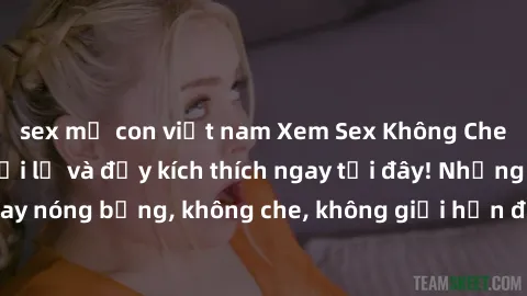 sex mẹ con việt nam Xem Sex Không Che: Trải nghiệm mới lạ và đầy kích thích ngay tại đây! Những cảnh quay nóng bỏng, không che, không giới hạn đang chờ đón bạn. Đừng bỏ lỡ!