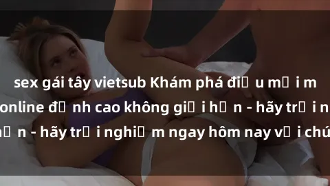 sex gái tây vietsub Khám phá điều mới mẻ với dịch vụ sex online đỉnh cao không giới hạn - hãy trải nghiệm ngay hôm nay với chúng tôi!