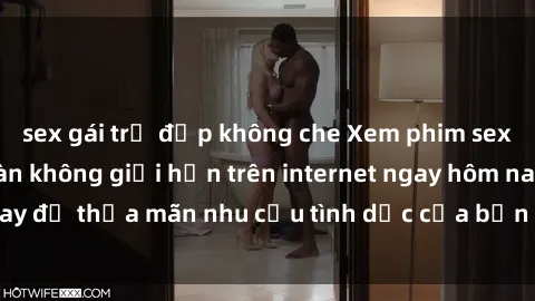 sex gái trẻ đẹp không che Xem phim sex miễn phí hoàn toàn không giới hạn trên internet ngay hôm nay để thỏa mãn nhu cầu tình dục của bạn mà không tốn chi phí.