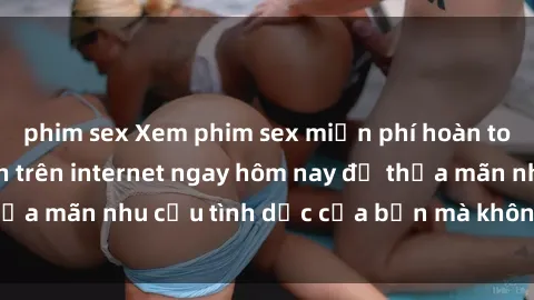 phim sex Xem phim sex miễn phí hoàn toàn không giới hạn trên internet ngay hôm nay để thỏa mãn nhu cầu tình dục của bạn mà không tốn chi phí.