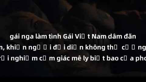 gái nga làm tình Gái Việt Nam dâm đãng làm tình say đắm, khiến người đối diện không thể cưỡng lại được. Hãy trải nghiệm cảm giác mê ly biết bao của phong cách yêu đương đậm chất dân tộc!