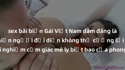 sex bãi biển Gái Việt Nam dâm đãng làm tình say đắm, khiến người đối diện không thể cưỡng lại được. Hãy trải nghiệm cảm giác mê ly biết bao của phong cách yêu đương đậm chất dân tộc!
