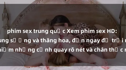 phim sex trung quốc Xem phim sex HD: Đỉnh cao của sự sung sướng và thăng hoa, đến ngay để trải nghiệm những cảnh quay rõ nét và chân thực nhất. Hãy cùng khám phá!