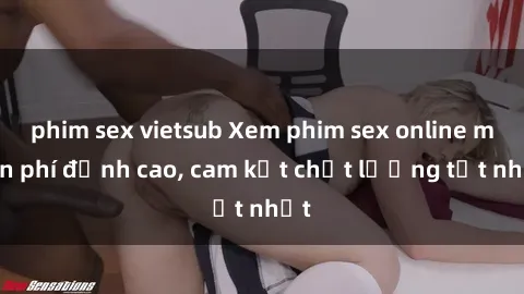 phim sex vietsub Xem phim sex online miễn phí đỉnh cao, cam kết chất lượng tốt nhất