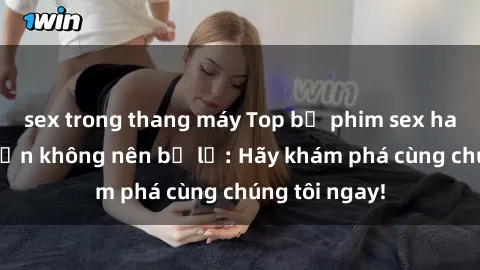 sex trong thang máy Top bộ phim sex hay nhất mà bạn không nên bỏ lỡ: Hãy khám phá cùng chúng tôi ngay!