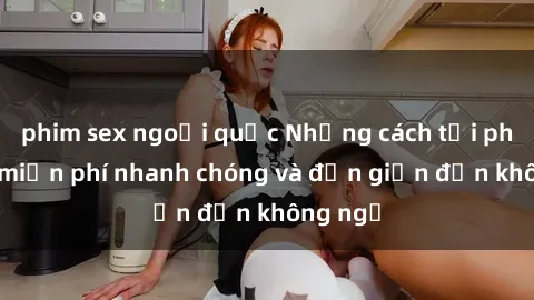 phim sex ngoại quốc Những cách tải phim sex miễn phí nhanh chóng và đơn giản đến không ngờ
